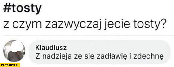 
    Tosty, z czym zazwyczaj jecie tosty? Z nadzieją, że się zadławię i zdechnę