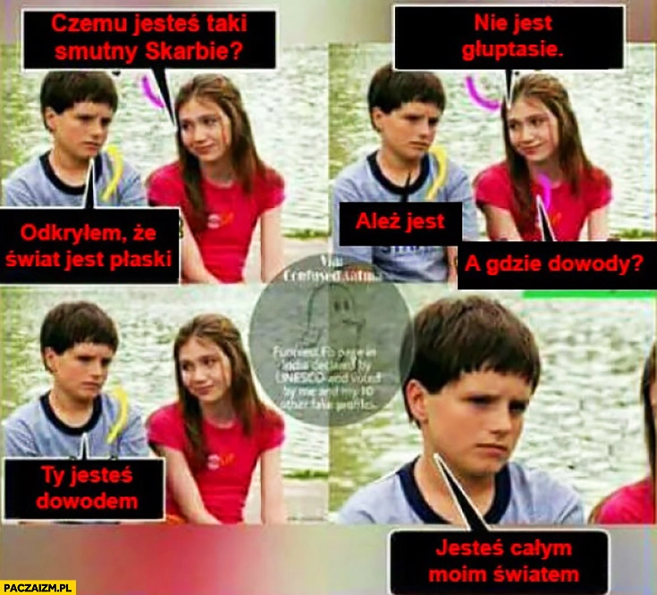 Czemu jesteś taki smutny? Odkryłem, że świat jest płaski. Nie jest głuptasie. Ależ jest. A gdzie dowody? Ty jesteś dowodem, jesteś całym moim światem