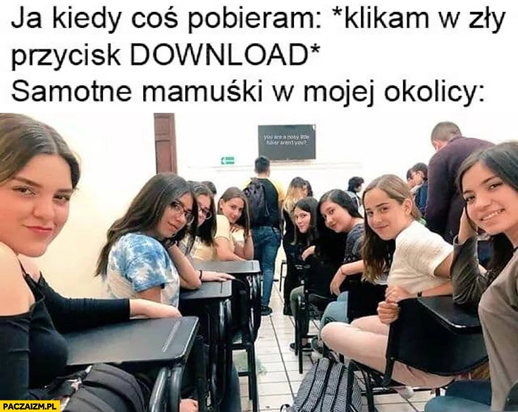 Ja kiedy coś pobieram i klikam w zły przycisk download samotne mamuśki w mojej okolicy