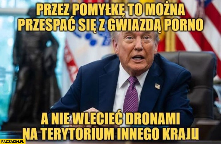 
    Trump przez pomyłkę to można się przespać z gwiazdą filmów dla dorosłych a nie wlecieć dronami na terytorium innego kraju