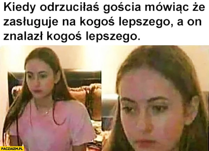 
    Kiedy odrzuciłaś gościa mówiąc, że zasługuje na kogoś lepszego a on znalazł kogoś lepszego