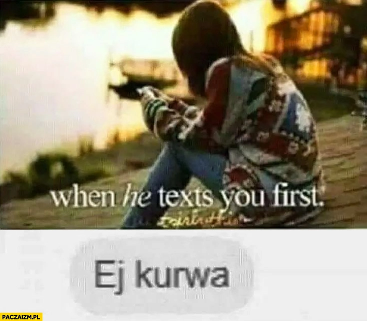 
    Kiedy on do Ciebie pisze pierwszy ej kurna