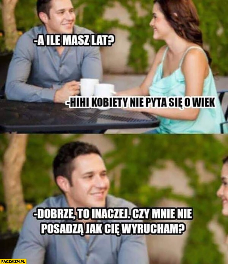 
    Ile masz lat? Kobiety nie pyta się o wiek, to inaczej czy mnie posadzą jak cię przelecę?