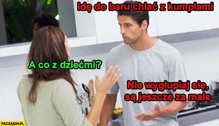 
    Idę do baru chlać z kumplami, a co z dziećmi? Nie wygłupiaj się, są jeszcze za małe