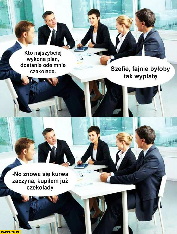 
    Spotkanie w firmie: kto najszybciej wykona plan dostanie ode mnie czekoladę. Szefie fajnie byłoby tak wypłatę. No znowu się zaczyna, kupiłem już czekolady