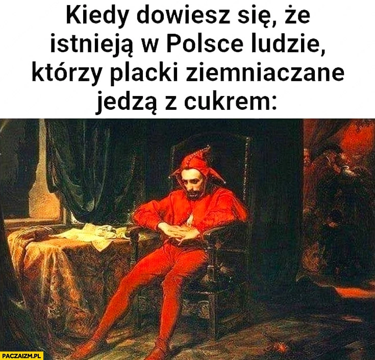 
    Kiedy dowiesz się, że istnieją w Polsce ludzie którzy placki ziemniaczane jedzą z cukrem Stańczyk