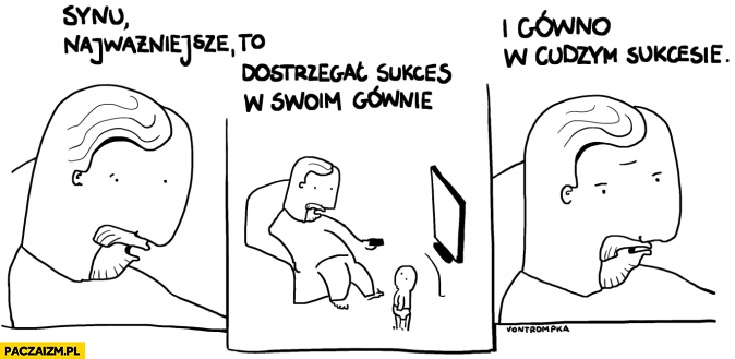 
    Synu najważniejsze to dostrzegać sukces w swoim gównie i gówno w cudzym sukcesie