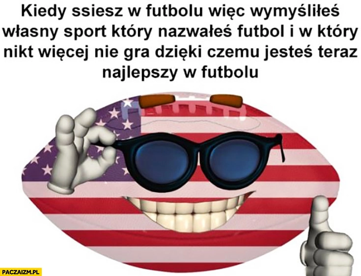 
    Ameryka USA kiedy ssiesz w futbolu więc wymyśliłeś własny sport który nazwałeś futbol w który nikt więcej nie gra dzięki czemu jesteś teraz najlepszy w futbolu