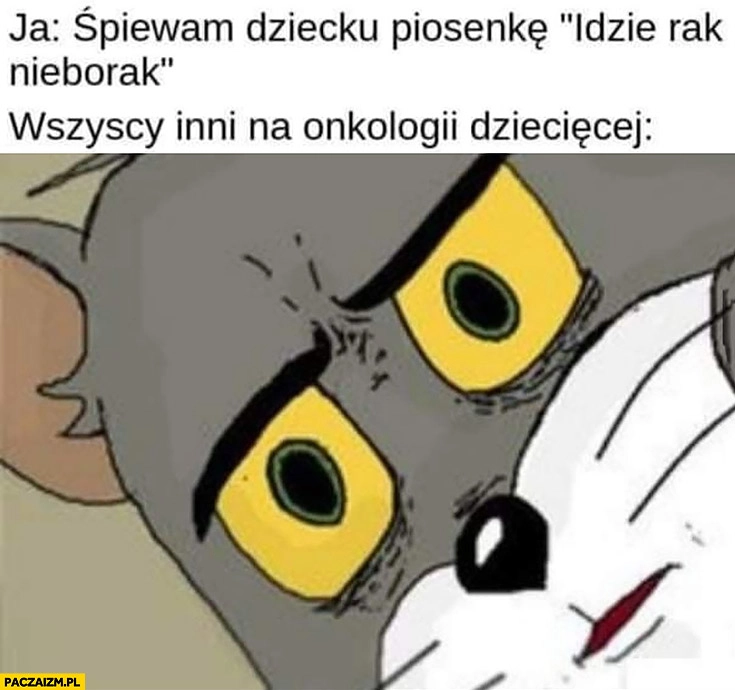 
    Ja: śpiewam dziecku piosenkę idzie rak nieborak, wszyscy inni na onkologii dziecięcej zszokowani