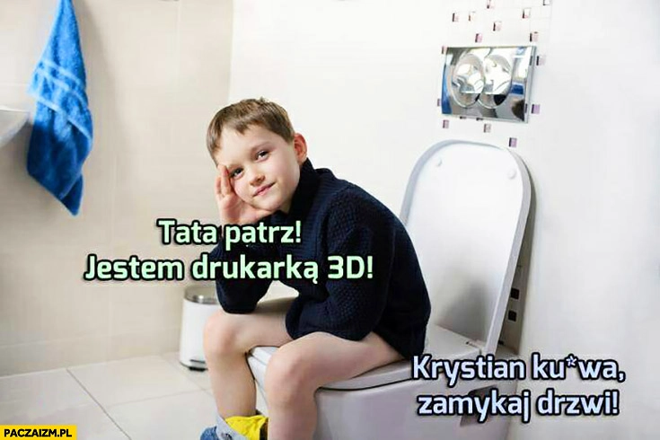 
    Tata patrz jestem drukarką 3D. Krystian kurna zamykaj drzwi jak robisz kupę